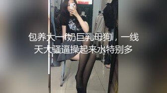 包养大一f奶巨乳母狗，一线天大骚逼操起来水特别多