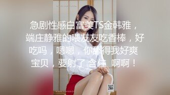 急剧性感白富美TS金韩雅，端庄静雅的喂友友吃香棒，好吃吗，嗯嗯，你舔得我好爽 宝贝，要射了 含住  啊啊！