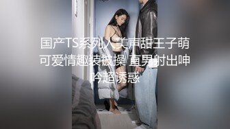 国产TS系列人美声甜王子萌可爱情趣装被操 直男射出呻吟超诱惑