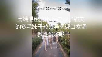 高端泄密流出 反差婊子甜美的多毛妹子被领导捆绑口塞调教性爱啪啪