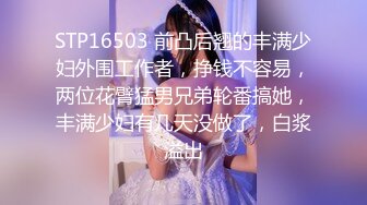 STP16503 前凸后翘的丰满少妇外围工作者，挣钱不容易，两位花臂猛男兄弟轮番搞她，丰满少妇有几天没做了，白浆溢出