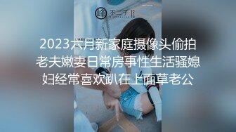 2023六月新家庭摄像头偷拍老夫嫩妻日常房事性生活骚媳妇经常喜欢趴在上面草老公