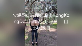 火爆网红玩偶姐姐『HongKongDoll』2024-01-04❤️自己玩抹油