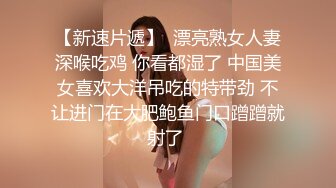 【新速片遞】  漂亮熟女人妻深喉吃鸡 你看都湿了 中国美女喜欢大洋吊吃的特带劲 不让进门在大肥鲍鱼门口蹭蹭就射了 