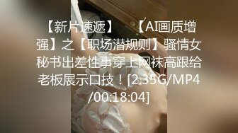 【新片速遞】    【AI画质增强】之【职场潜规则】骚情女秘书出差性事穿上网袜高跟给老板展示口技！[2.35G/MP4/00:18:04]