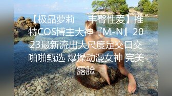 【极品萝莉❤️丰臀性爱】推特COS博主大神『M-N』2023最新流出大尺度足交口交啪啪甄选 爆操动漫女神 完美露脸