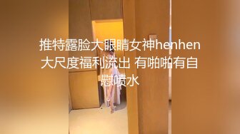 推特露脸大眼睛女神henhen大尺度福利流出 有啪啪有自慰喷水