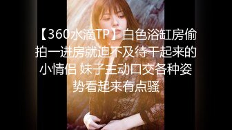 【360水滴TP】白色浴缸房偷拍一进房就迫不及待干起来的小情侣 妹子主动口交各种姿势看起来有点骚