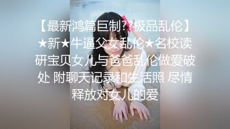 【最新鸿篇巨制??极品乱伦】★新★牛逼父女乱伦★名校读研宝贝女儿与爸爸乱伦做爱破处 附聊天记录和生活照 尽情释放对女儿的爱