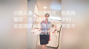 小宫人妻、道德败坏，但是我喜欢，令人魂牵梦萦的少妇，浴室使尽解数诱惑，听声音不用撸都射了！