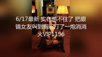 6/17最新 实在憋不住了 把眼镜女友叫到厕所打了一炮消消火VIP1196