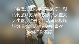 “看镜头让同学都看到你”对话刺激江苏某职校顶级反差女大生露脸性爱，口活天花板疯狂饥渴式吃肉棒还说好喜欢，绝对把你看硬