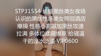 STP31554 长腿黑丝美女夜场认识的黑丝性感美女带回酒店爆操 性感小高跟加黑丝攻速拉满 多体位蹂躏爆草 给骚逼干的淫水泛滥 VIP0600