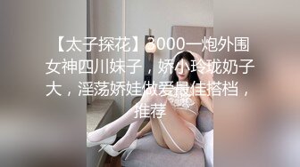 【太子探花】3000一炮外围女神四川妹子，娇小玲珑奶子大，淫荡娇娃做爱最佳搭档，推荐