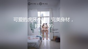 可爱的虎牙小妹，完美身材，胯下呻吟