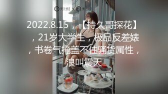 2022.8.15，【持久哥探花】，21岁大学生，极品反差婊，书卷气掩盖不住骚货属性，浪叫震天