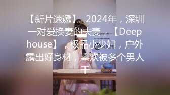 【新片速遞】  2024年，深圳一对爱换妻的夫妻，【Deephouse】，极品小少妇，户外露出好身材，喜欢被多个男人干