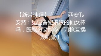 【新片速遞】 ˚❤️⁎⁺西安Ts安然：见过香妃娘娘的仙女棒吗，既能肏又能吃，刀枪互操太刺激！