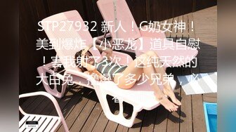 STP27932 新人！G奶女神！美到爆炸【小恶龙】道具自慰！害我射了3次！这纯天然的大白兔，撸爆了多少兄弟，必看