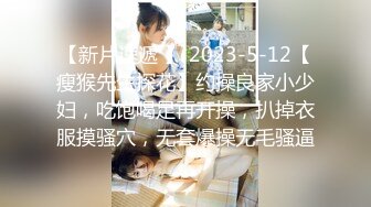 【新片速遞 】 2023-5-12【瘦猴先生探花】约操良家小少妇，吃饱喝足再开操，扒掉衣服摸骚穴，无套爆操无毛骚逼