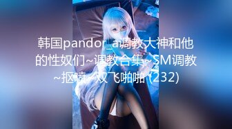 韩国pandor_a调教大神和他的性奴们~调教合集~SM调教~抠喷~双飞啪啪 (232)