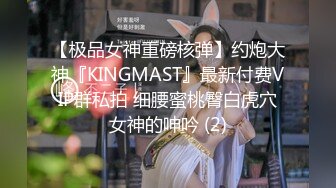 【极品女神重磅核弹】约炮大神『KINGMAST』最新付费VIP群私拍 细腰蜜桃臀白虎穴女神的呻吟 (2)