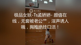 极品女妖-Ts孟娇娇- 颜值在线，无套被老公艹，淫声诱人哦，胸推绝技口活！