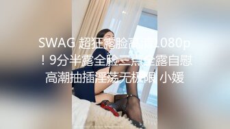 SWAG 超狂露脸高清1080p！9分半露全脸三点全露自慰高潮抽插淫荡无极限 小媛