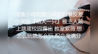 淫荡小母狗露出调教超嫩反差小学妹『萌犬一只』被主人戴上跳蛋校园露出 教室紫薇 想怎么玩就怎么玩 配合度满分