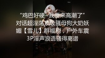 “鸡巴好硬~我要来高潮了”对话超淫荡顶级骚母狗大奶妖媚【雪儿】群福利，户外车震3P淫声浪语骚得离谱