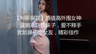 【利哥探花】颜值高外围女神，温婉乖巧软妹子，爱不释手犹如操初恋女友，精彩佳作