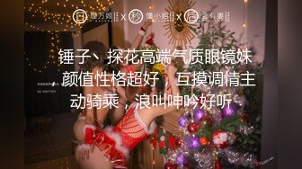   锤子丶探花高端气质眼镜妹，颜值性格超好，互摸调情主动骑乘，浪叫呻吟好听