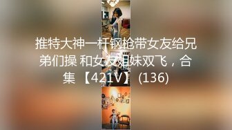 推特大神一杆钢枪带女友给兄弟们操 和女友姐妹双飞，合集 【421V】 (136)