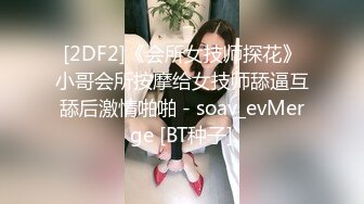 [2DF2]《会所女技师探花》小哥会所按摩给女技师舔逼互舔后激情啪啪 - soav_evMerge [BT种子]