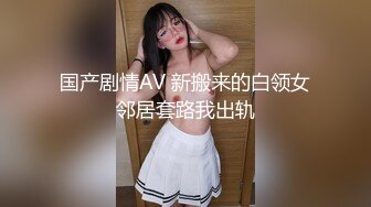 国产剧情AV 新搬来的白领女邻居套路我出轨