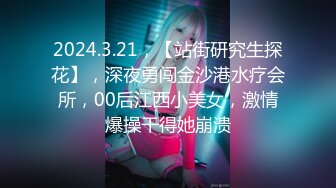 2024.3.21，【站街研究生探花】，深夜勇闯金沙港水疗会所，00后江西小美女，激情爆操干得她崩溃