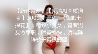 【新速片遞】【超清AI画质增强】3000块一炮，【鬼脚七探花】，精致小美女，背着男友做兼职，赚些外快，娇喘阵阵被干得很舒服