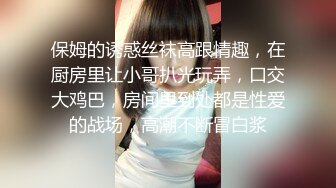 保姆的诱惑丝袜高跟情趣，在厨房里让小哥扒光玩弄，口交大鸡巴，房间里到处都是性爱的战场，高潮不断冒白浆