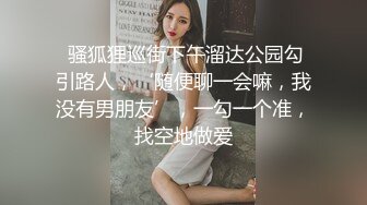  骚狐狸巡街下午溜达公园勾引路人，‘随便聊一会嘛，我没有男朋友’，一勾一个准，找空地做爱