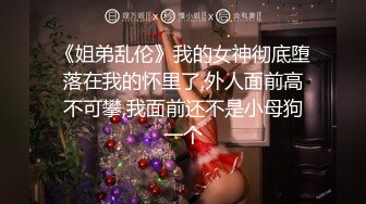 《姐弟乱伦》我的女神彻底堕落在我的怀里了,外人面前高不可攀,我面前还不是小母狗一个