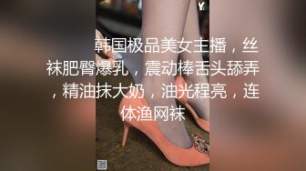 ❤️❤️韩国极品美女主播，丝袜肥臀爆乳，震动棒舌头舔弄，精油抹大奶，油光程亮，连体渔网袜