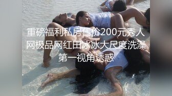 重磅福利私房售价200元秀人网极品网红田冰冰大尺度洗澡第一视角诱惑