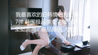 我最喜欢的日韩情侣自拍第27弹 韩国极品美女主播，奶子坚挺圆润，极品颜值，太爽了！