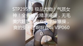 STP29533 极品尤物！气质女神！全身抹上精油操逼，无毛美穴超嫩，站立一字马爆操，爽的受不了啊啊直叫 VIP0600