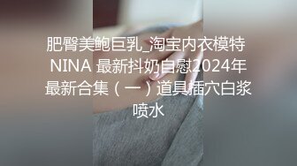 肥臀美鲍巨乳_淘宝内衣模特 NINA 最新抖奶自慰2024年最新合集（一）道具插穴白浆喷水