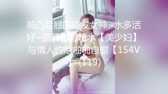 前凸后翘的短发女神~水多活好~道具自慰喷水【美少妇】与情人约炮啪啪自慰【154V】 (119)